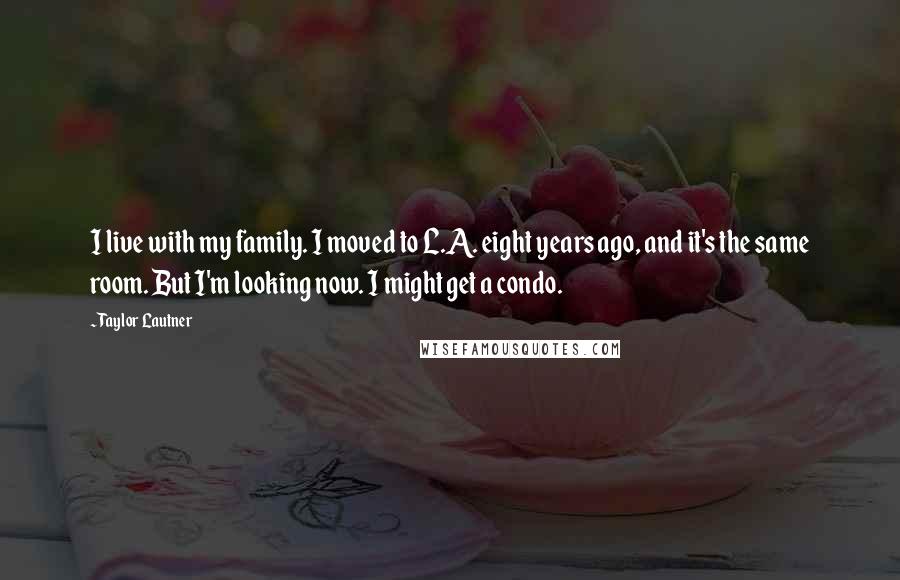 Taylor Lautner Quotes: I live with my family. I moved to L.A. eight years ago, and it's the same room. But I'm looking now. I might get a condo.
