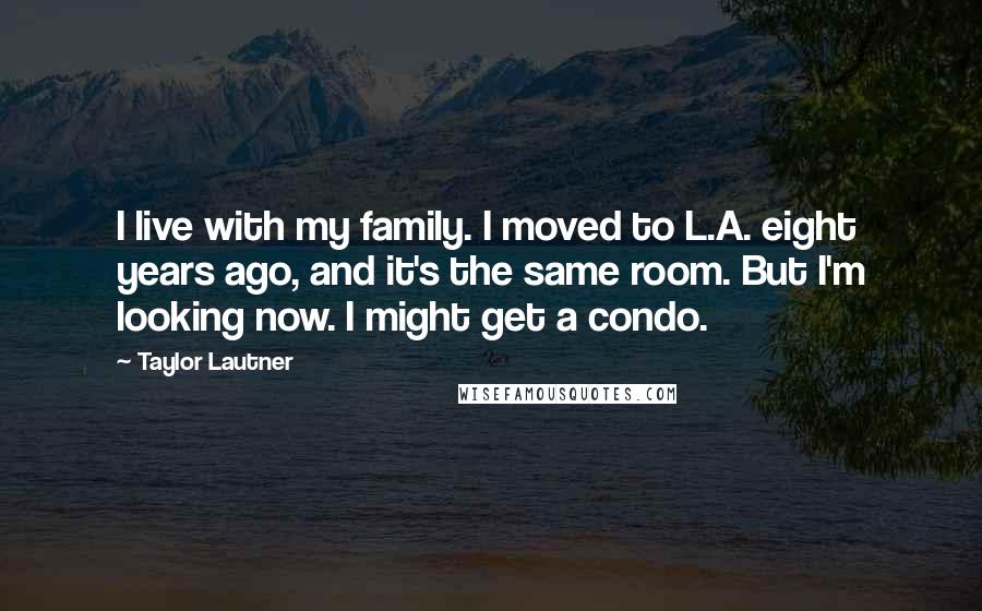 Taylor Lautner Quotes: I live with my family. I moved to L.A. eight years ago, and it's the same room. But I'm looking now. I might get a condo.