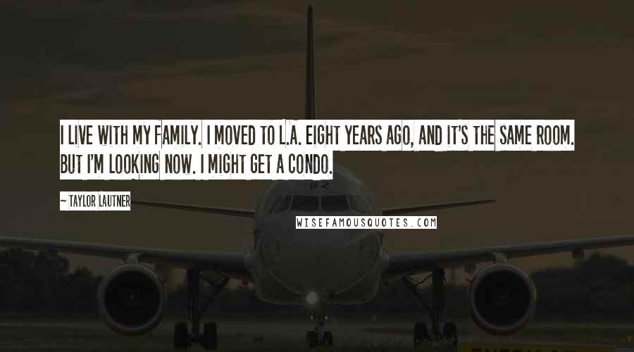 Taylor Lautner Quotes: I live with my family. I moved to L.A. eight years ago, and it's the same room. But I'm looking now. I might get a condo.