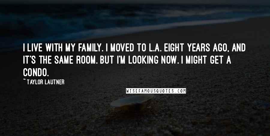 Taylor Lautner Quotes: I live with my family. I moved to L.A. eight years ago, and it's the same room. But I'm looking now. I might get a condo.