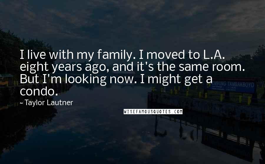 Taylor Lautner Quotes: I live with my family. I moved to L.A. eight years ago, and it's the same room. But I'm looking now. I might get a condo.