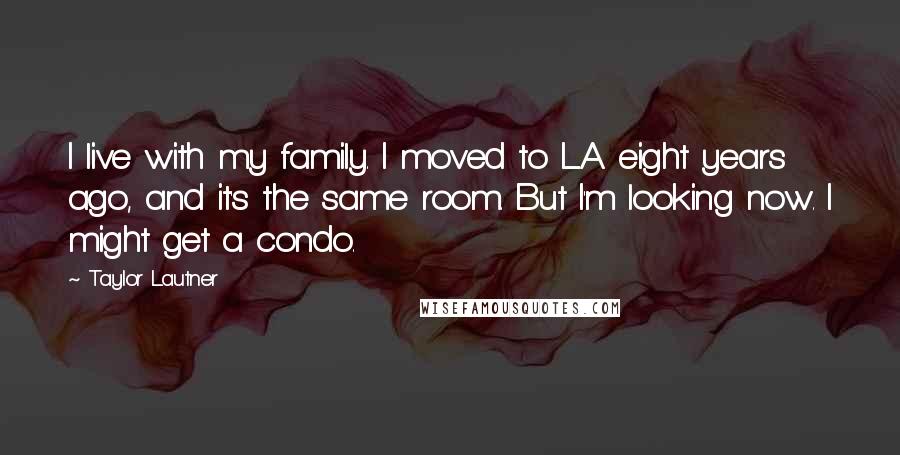 Taylor Lautner Quotes: I live with my family. I moved to L.A. eight years ago, and it's the same room. But I'm looking now. I might get a condo.