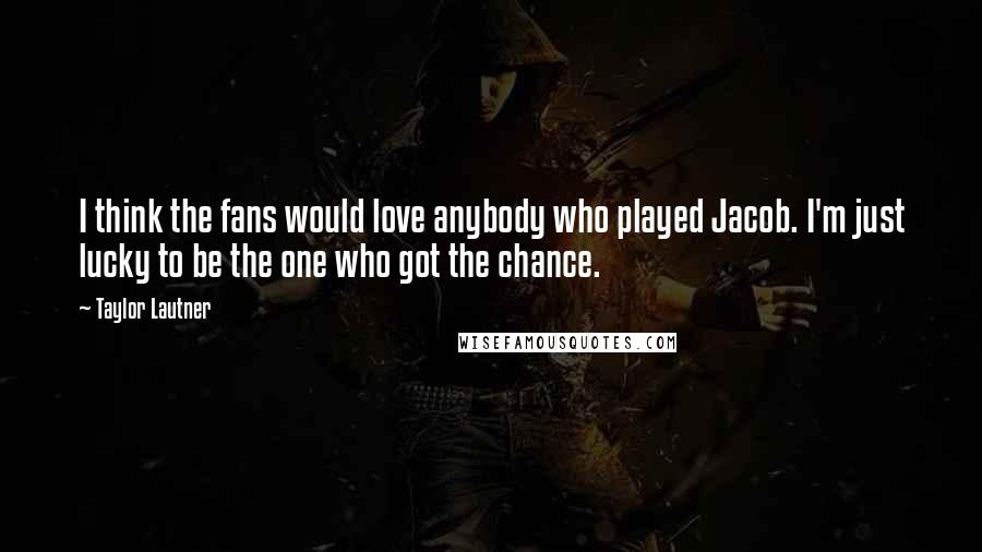 Taylor Lautner Quotes: I think the fans would love anybody who played Jacob. I'm just lucky to be the one who got the chance.