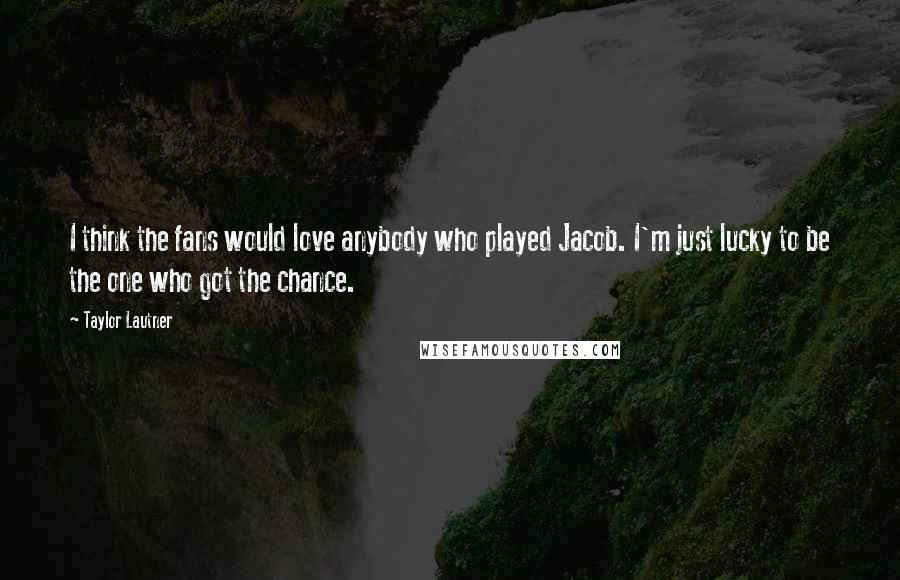Taylor Lautner Quotes: I think the fans would love anybody who played Jacob. I'm just lucky to be the one who got the chance.