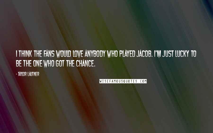 Taylor Lautner Quotes: I think the fans would love anybody who played Jacob. I'm just lucky to be the one who got the chance.