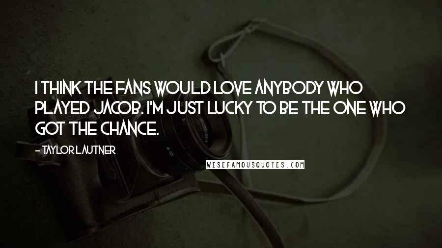 Taylor Lautner Quotes: I think the fans would love anybody who played Jacob. I'm just lucky to be the one who got the chance.