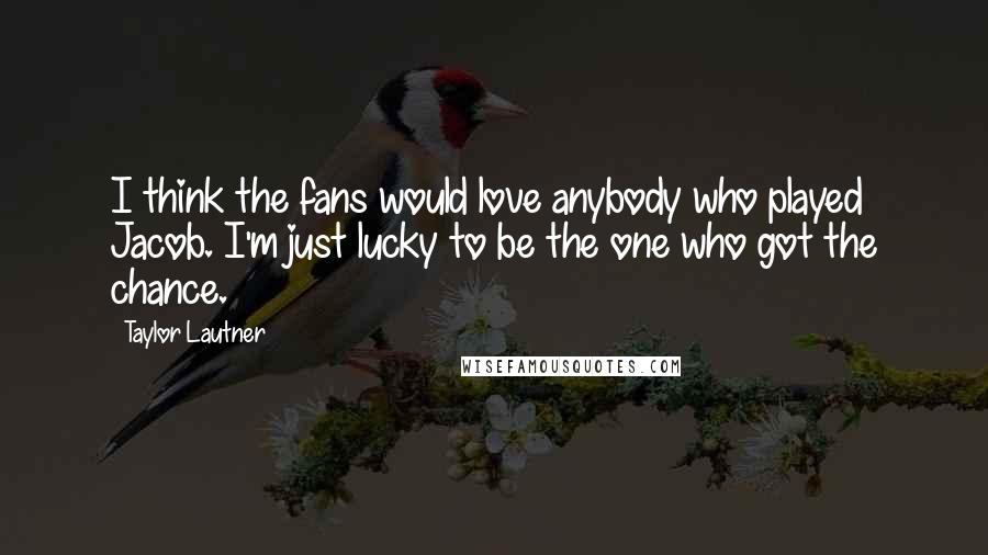 Taylor Lautner Quotes: I think the fans would love anybody who played Jacob. I'm just lucky to be the one who got the chance.