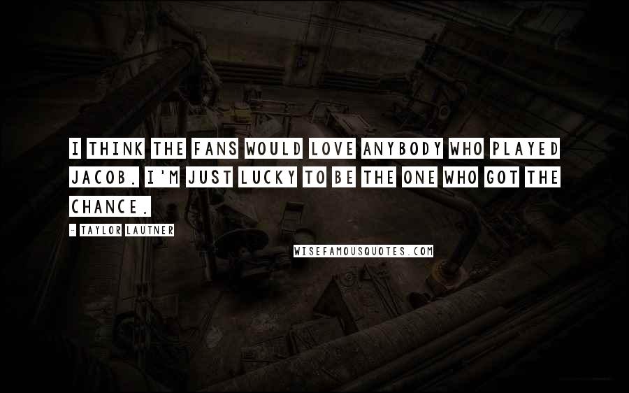 Taylor Lautner Quotes: I think the fans would love anybody who played Jacob. I'm just lucky to be the one who got the chance.