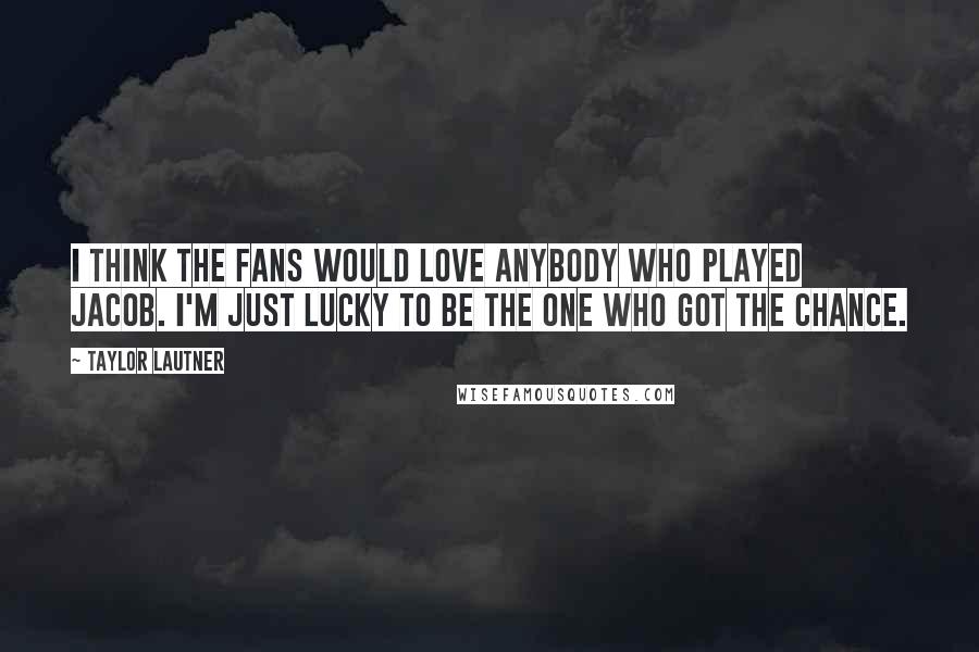Taylor Lautner Quotes: I think the fans would love anybody who played Jacob. I'm just lucky to be the one who got the chance.