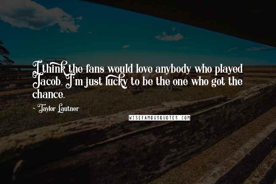 Taylor Lautner Quotes: I think the fans would love anybody who played Jacob. I'm just lucky to be the one who got the chance.