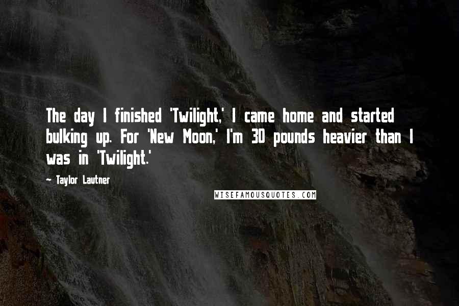 Taylor Lautner Quotes: The day I finished 'Twilight,' I came home and started bulking up. For 'New Moon,' I'm 30 pounds heavier than I was in 'Twilight.'