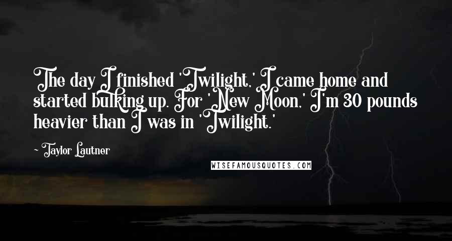 Taylor Lautner Quotes: The day I finished 'Twilight,' I came home and started bulking up. For 'New Moon,' I'm 30 pounds heavier than I was in 'Twilight.'