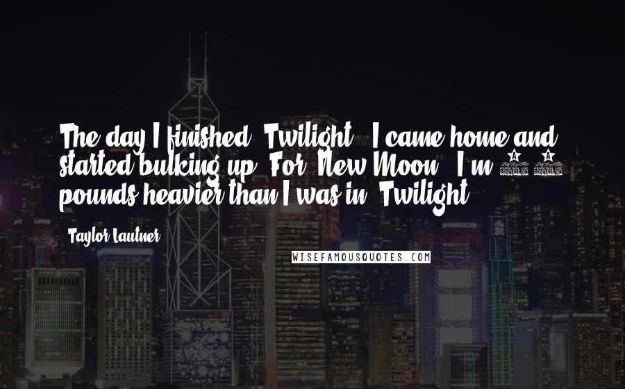 Taylor Lautner Quotes: The day I finished 'Twilight,' I came home and started bulking up. For 'New Moon,' I'm 30 pounds heavier than I was in 'Twilight.'