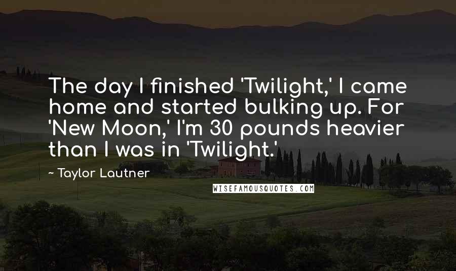 Taylor Lautner Quotes: The day I finished 'Twilight,' I came home and started bulking up. For 'New Moon,' I'm 30 pounds heavier than I was in 'Twilight.'