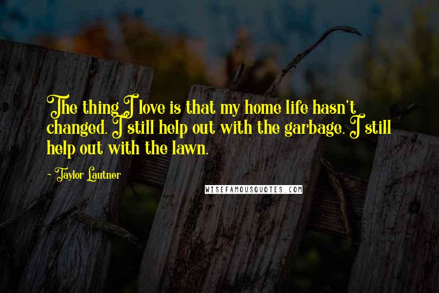 Taylor Lautner Quotes: The thing I love is that my home life hasn't changed. I still help out with the garbage. I still help out with the lawn.