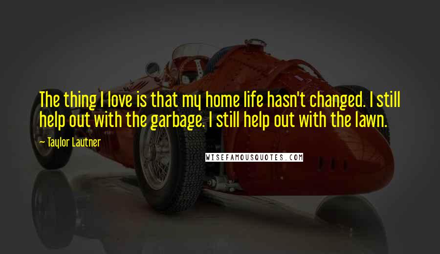 Taylor Lautner Quotes: The thing I love is that my home life hasn't changed. I still help out with the garbage. I still help out with the lawn.