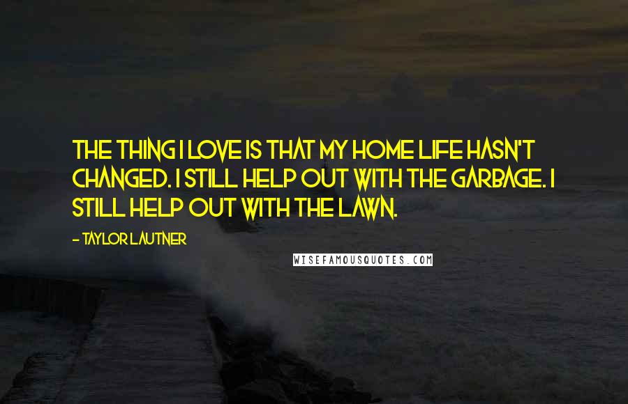 Taylor Lautner Quotes: The thing I love is that my home life hasn't changed. I still help out with the garbage. I still help out with the lawn.