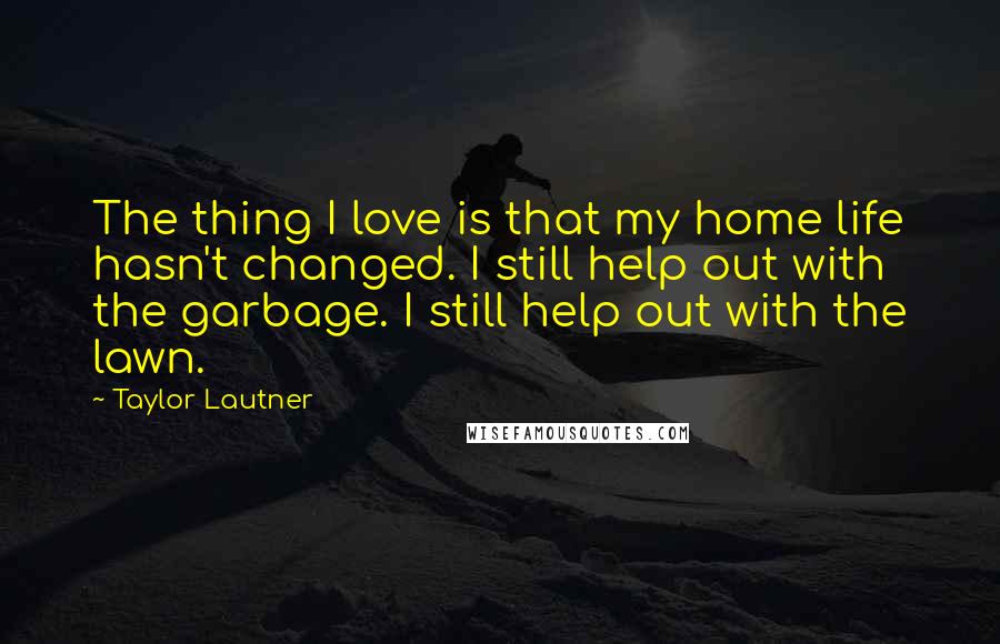 Taylor Lautner Quotes: The thing I love is that my home life hasn't changed. I still help out with the garbage. I still help out with the lawn.