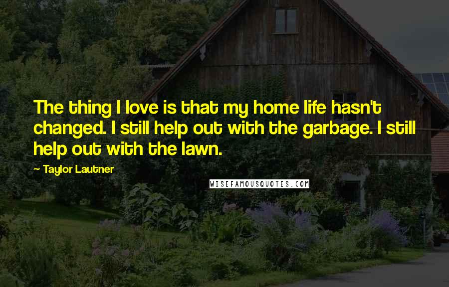 Taylor Lautner Quotes: The thing I love is that my home life hasn't changed. I still help out with the garbage. I still help out with the lawn.