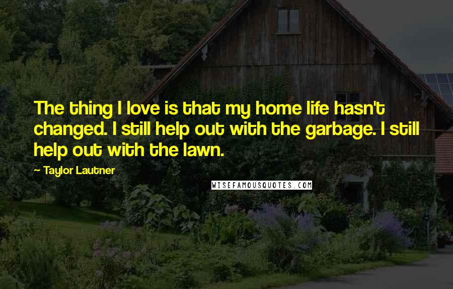 Taylor Lautner Quotes: The thing I love is that my home life hasn't changed. I still help out with the garbage. I still help out with the lawn.
