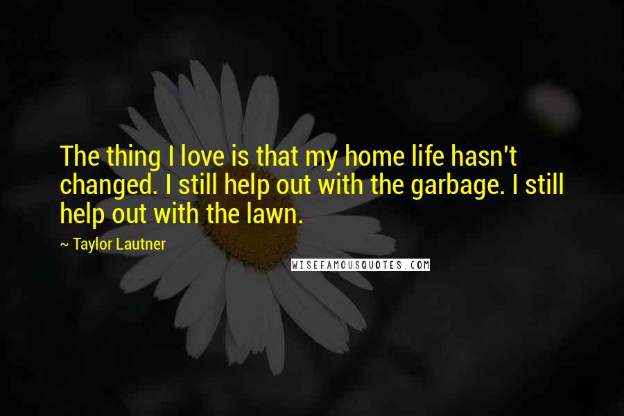 Taylor Lautner Quotes: The thing I love is that my home life hasn't changed. I still help out with the garbage. I still help out with the lawn.