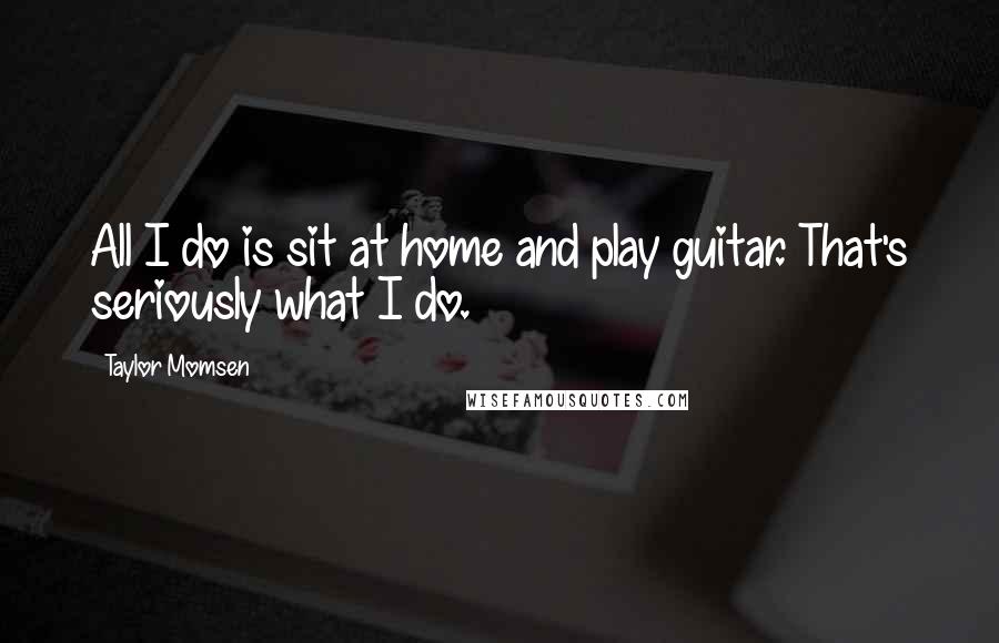 Taylor Momsen Quotes: All I do is sit at home and play guitar. That's seriously what I do.