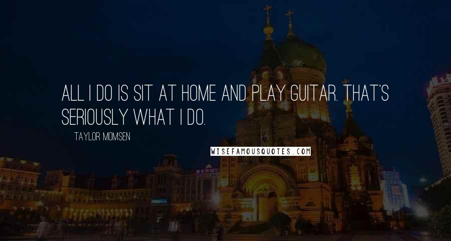 Taylor Momsen Quotes: All I do is sit at home and play guitar. That's seriously what I do.