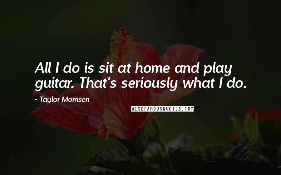 Taylor Momsen Quotes: All I do is sit at home and play guitar. That's seriously what I do.