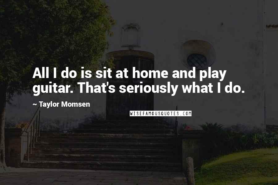 Taylor Momsen Quotes: All I do is sit at home and play guitar. That's seriously what I do.