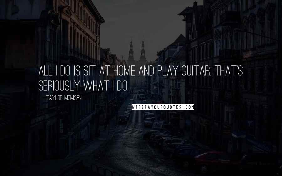 Taylor Momsen Quotes: All I do is sit at home and play guitar. That's seriously what I do.