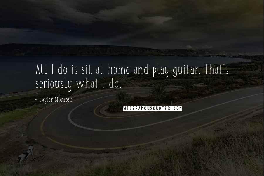 Taylor Momsen Quotes: All I do is sit at home and play guitar. That's seriously what I do.