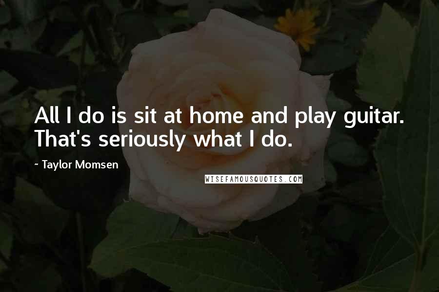 Taylor Momsen Quotes: All I do is sit at home and play guitar. That's seriously what I do.