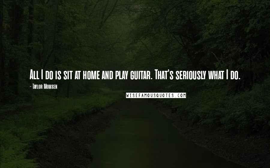 Taylor Momsen Quotes: All I do is sit at home and play guitar. That's seriously what I do.