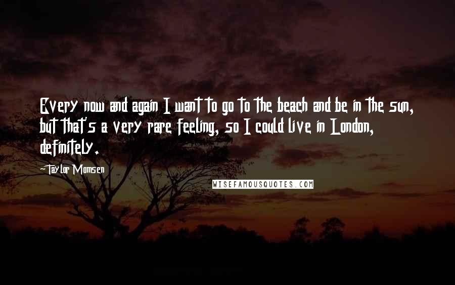 Taylor Momsen Quotes: Every now and again I want to go to the beach and be in the sun, but that's a very rare feeling, so I could live in London, definitely.