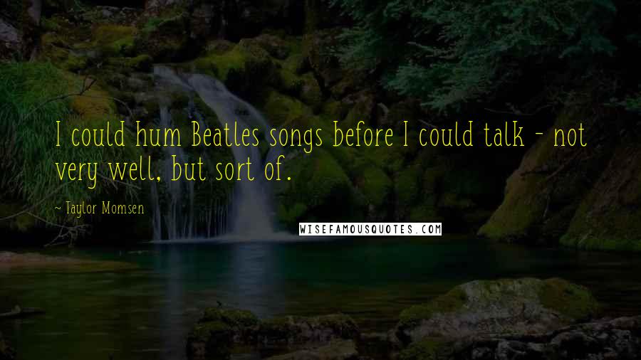 Taylor Momsen Quotes: I could hum Beatles songs before I could talk - not very well, but sort of.