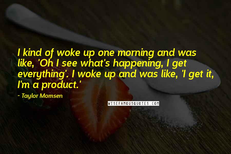 Taylor Momsen Quotes: I kind of woke up one morning and was like, 'Oh I see what's happening, I get everything'. I woke up and was like, 'I get it, I'm a product.'