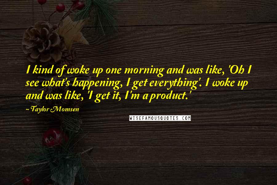 Taylor Momsen Quotes: I kind of woke up one morning and was like, 'Oh I see what's happening, I get everything'. I woke up and was like, 'I get it, I'm a product.'