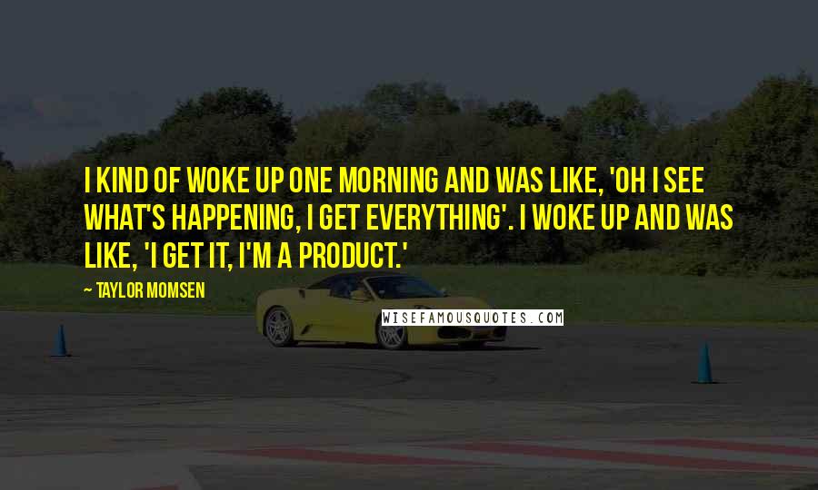 Taylor Momsen Quotes: I kind of woke up one morning and was like, 'Oh I see what's happening, I get everything'. I woke up and was like, 'I get it, I'm a product.'