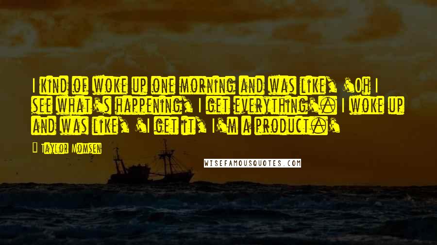 Taylor Momsen Quotes: I kind of woke up one morning and was like, 'Oh I see what's happening, I get everything'. I woke up and was like, 'I get it, I'm a product.'