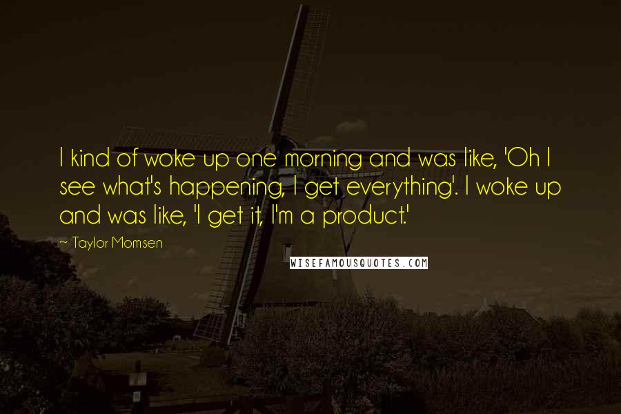 Taylor Momsen Quotes: I kind of woke up one morning and was like, 'Oh I see what's happening, I get everything'. I woke up and was like, 'I get it, I'm a product.'
