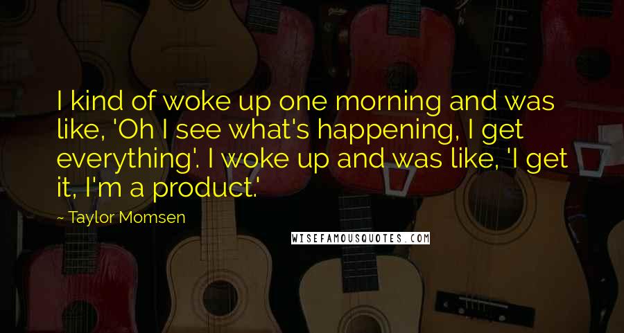 Taylor Momsen Quotes: I kind of woke up one morning and was like, 'Oh I see what's happening, I get everything'. I woke up and was like, 'I get it, I'm a product.'