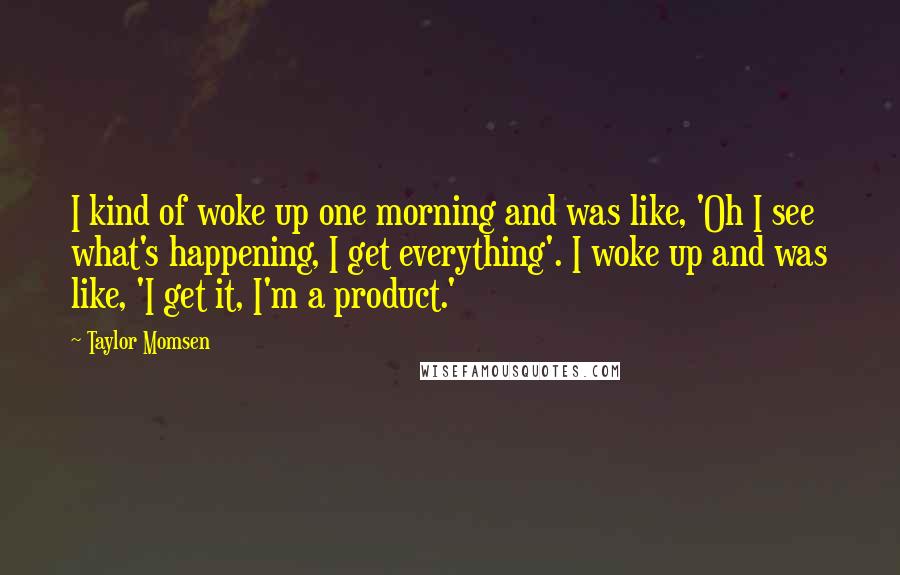 Taylor Momsen Quotes: I kind of woke up one morning and was like, 'Oh I see what's happening, I get everything'. I woke up and was like, 'I get it, I'm a product.'