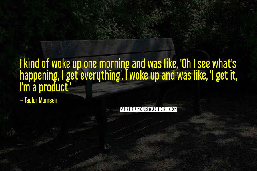 Taylor Momsen Quotes: I kind of woke up one morning and was like, 'Oh I see what's happening, I get everything'. I woke up and was like, 'I get it, I'm a product.'