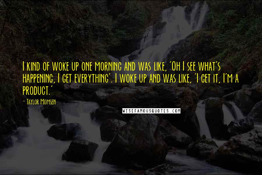 Taylor Momsen Quotes: I kind of woke up one morning and was like, 'Oh I see what's happening, I get everything'. I woke up and was like, 'I get it, I'm a product.'