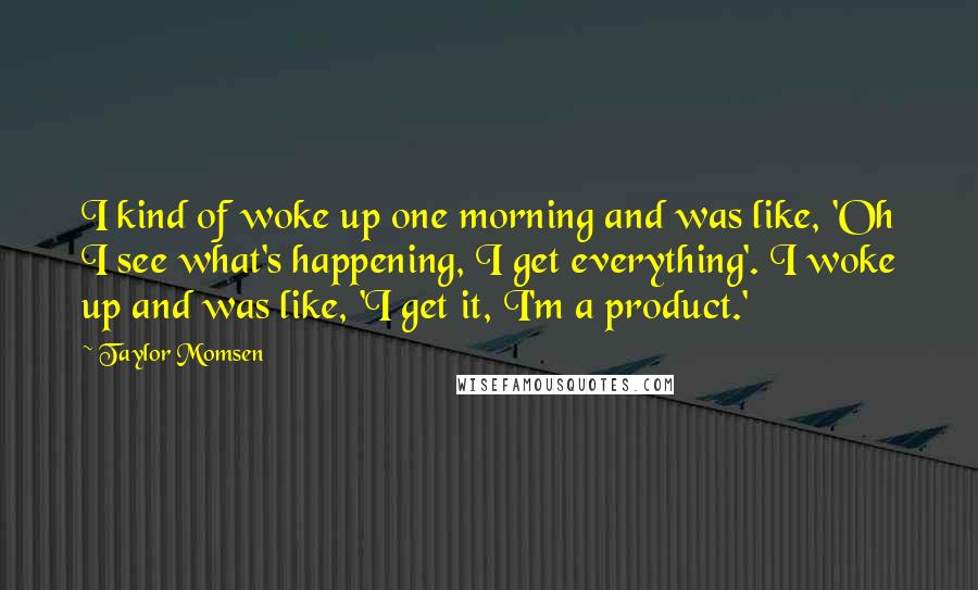 Taylor Momsen Quotes: I kind of woke up one morning and was like, 'Oh I see what's happening, I get everything'. I woke up and was like, 'I get it, I'm a product.'