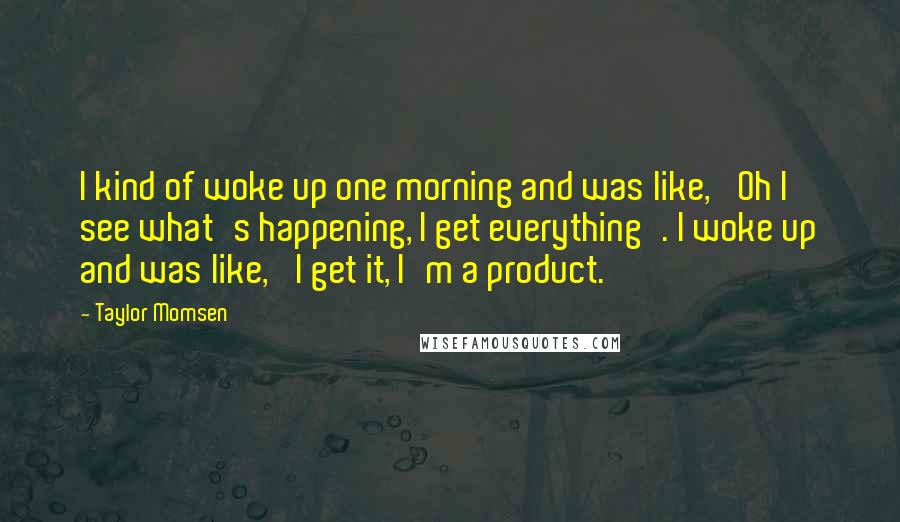 Taylor Momsen Quotes: I kind of woke up one morning and was like, 'Oh I see what's happening, I get everything'. I woke up and was like, 'I get it, I'm a product.'