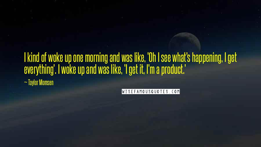 Taylor Momsen Quotes: I kind of woke up one morning and was like, 'Oh I see what's happening, I get everything'. I woke up and was like, 'I get it, I'm a product.'