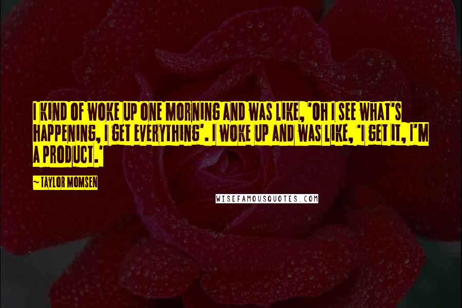 Taylor Momsen Quotes: I kind of woke up one morning and was like, 'Oh I see what's happening, I get everything'. I woke up and was like, 'I get it, I'm a product.'