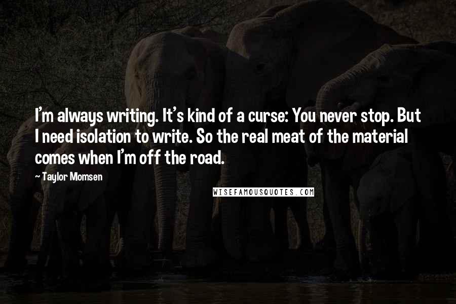 Taylor Momsen Quotes: I'm always writing. It's kind of a curse: You never stop. But I need isolation to write. So the real meat of the material comes when I'm off the road.