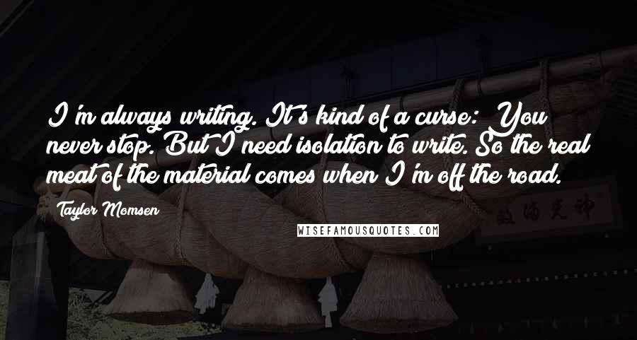 Taylor Momsen Quotes: I'm always writing. It's kind of a curse: You never stop. But I need isolation to write. So the real meat of the material comes when I'm off the road.